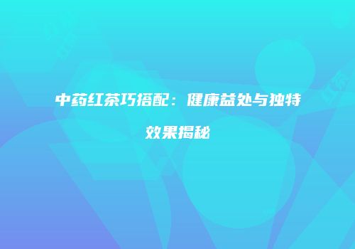 中药红茶巧搭配：健康益处与独特效果揭秘