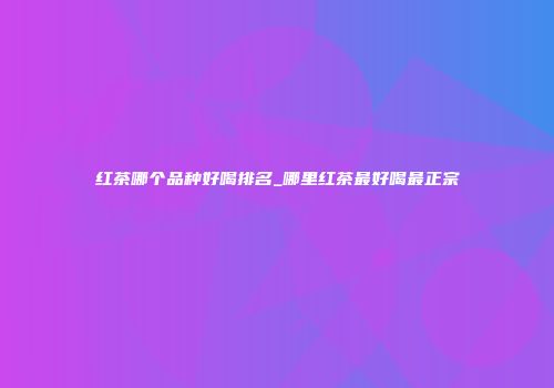 红茶哪个品种好喝排名_哪里红茶最好喝最正宗