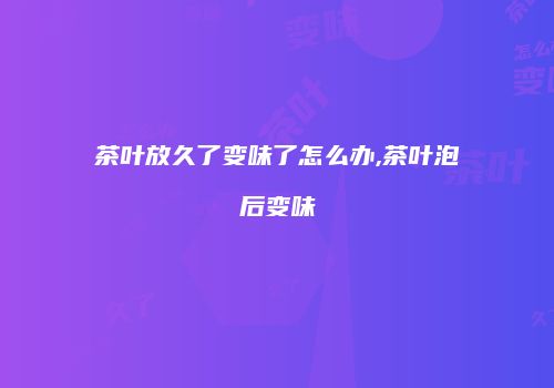 茶叶放久了变味了怎么办,茶叶泡后变味