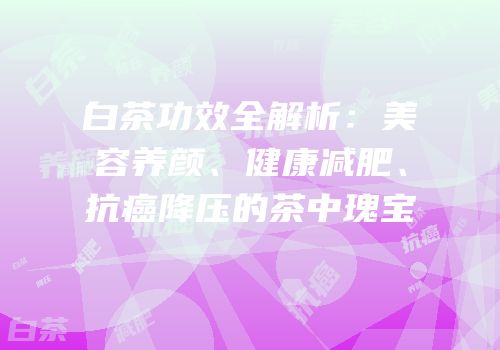 白茶功效全解析：美容养颜、健康减肥、抗癌降压的茶中瑰宝
