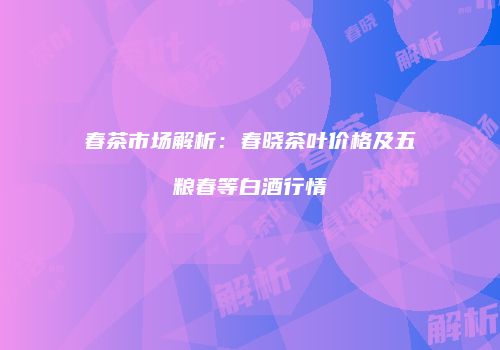 春茶市场解析：春晓茶叶价格及五粮春等白酒行情