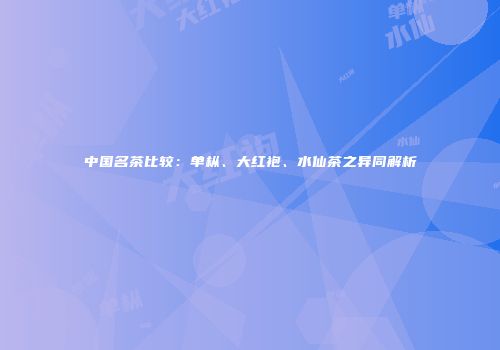 中国名茶比较：单枞、大红袍、水仙茶之异同解析