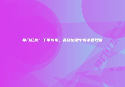 祁门红茶：千年传承，品味生活中的茶香瑰宝
