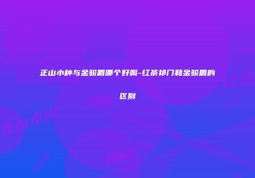 正山小种与金骏眉哪个好喝-红茶祁门和金骏眉的区别