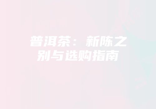 普洱茶：新陈之别与选购指南