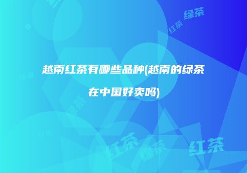 越南红茶有哪些品种(越南的绿茶在中国好卖吗)