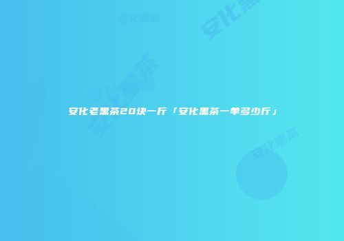 安化老黑茶20块一斤「安化黑茶一单多少斤」