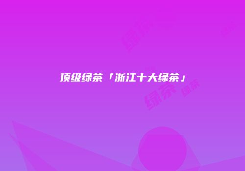 顶级绿茶「浙江十大绿茶」