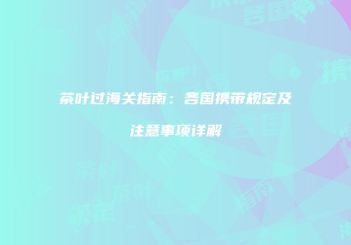 茶叶过海关指南：各国携带规定及注意事项详解