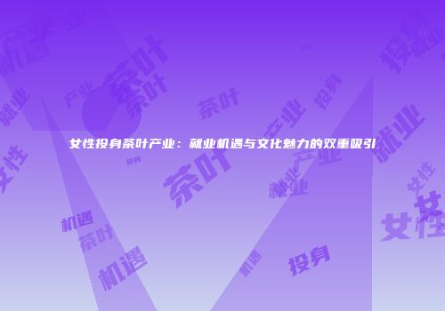 女性投身茶叶产业：就业机遇与文化魅力的双重吸引