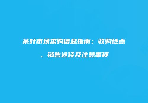 茶叶市场求购信息指南：收购地点、销售途径及注意事项