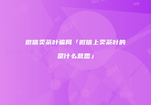 微信卖茶叶骗局「微信上卖茶叶的是什么意思」