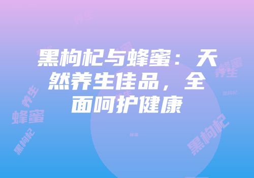 黑枸杞与蜂蜜：天然养生佳品，全面呵护健康