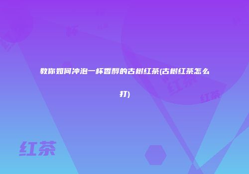 教你如何冲泡一杯香醇的古树红茶(古树红茶怎么打)