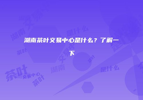 湖南茶叶交易中心是什么？了解一下