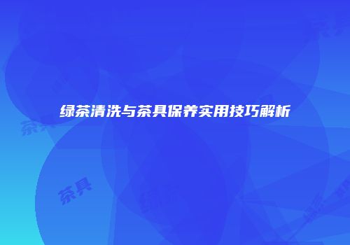 绿茶清洗与茶具保养实用技巧解析
