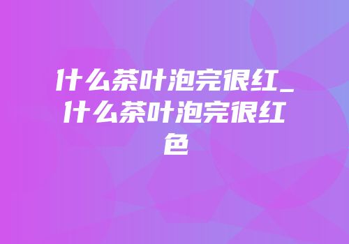 什么茶叶泡完很红_什么茶叶泡完很红色