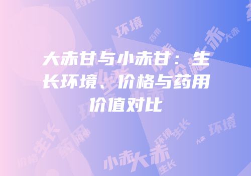 大赤甘与小赤甘：生长环境、价格与药用价值对比