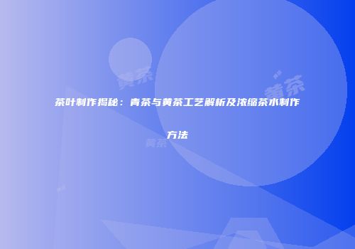 茶叶制作揭秘：青茶与黄茶工艺解析及浓缩茶水制作方法