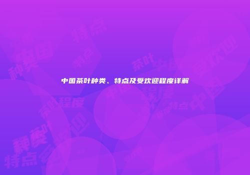 中国茶叶种类、特点及受欢迎程度详解