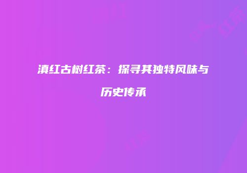 滇红古树红茶：探寻其独特风味与历史传承