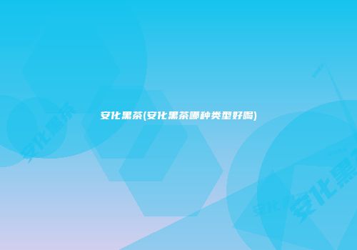 安化黑茶(安化黑茶哪种类型好喝)