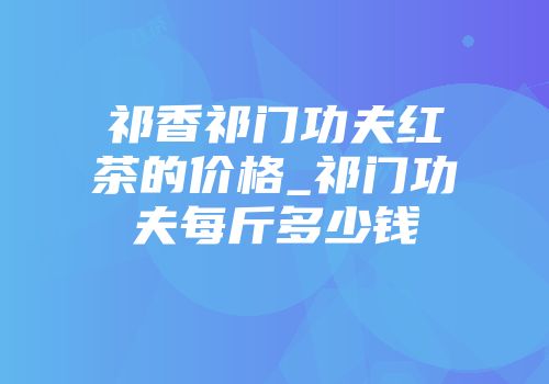 祁香祁门功夫红茶的价格_祁门功夫每斤多少钱