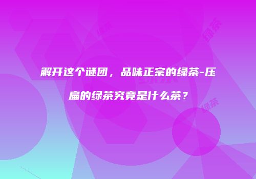 解开这个谜团，品味正宗的绿茶-压扁的绿茶究竟是什么茶？