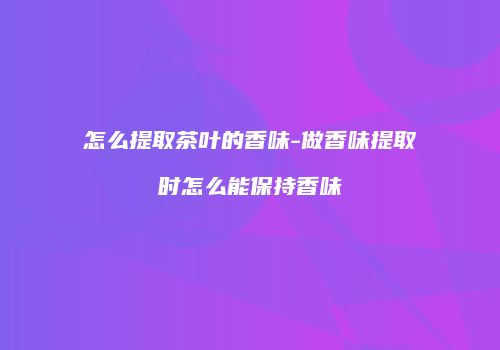 怎么提取茶叶的香味-做香味提取时怎么能保持香味