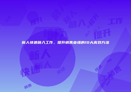 新人快速融入工作，提升销售业绩的10大高效方法