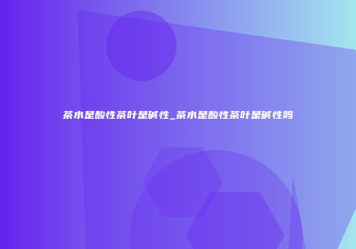 茶水是酸性茶叶是碱性_茶水是酸性茶叶是碱性吗