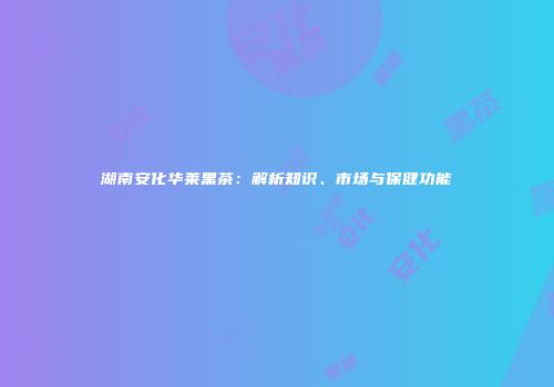 湖南安化华莱黑茶：解析知识、市场与保健功能