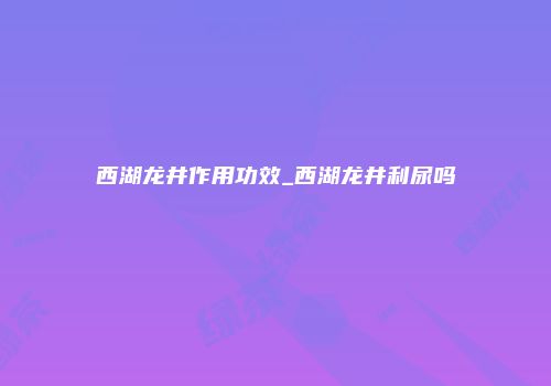 西湖龙井作用功效_西湖龙井利尿吗