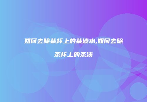 如何去除茶杯上的茶渍水,如何去除茶杯上的茶渍