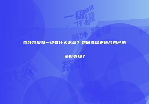 茶叶特级和一级有什么不同？如何选择更适合自己的茶叶等级？