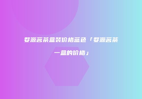 婺源茗茶盒装价格蓝色「婺源茗茶一盒的价格」