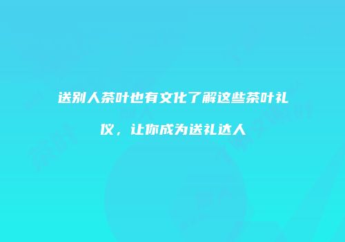 送别人茶叶也有文化了解这些茶叶礼仪，让你成为送礼达人