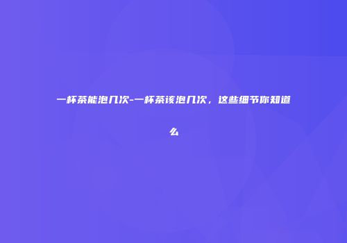 一杯茶能泡几次-一杯茶该泡几次，这些细节你知道么