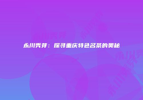 永川秀芽：探寻重庆特色名茶的奥秘