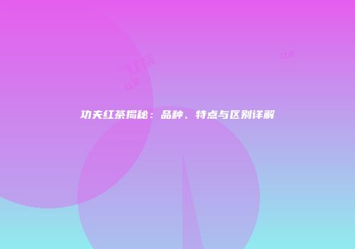 功夫红茶揭秘：品种、特点与区别详解