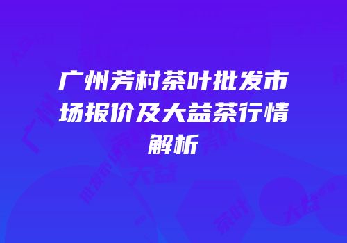 广州芳村茶叶批发市场报价及大益茶行情解析
