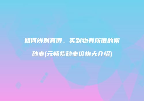 如何辨别真假，买到物有所值的紫砂壶(元畅紫砂壶价格大介绍)