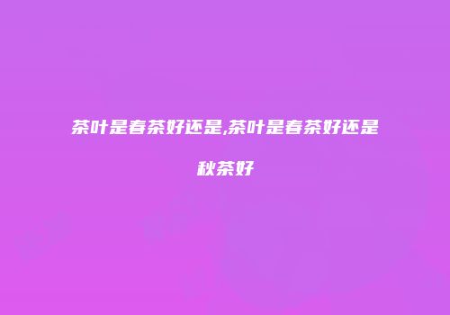 茶叶是春茶好还是,茶叶是春茶好还是秋茶好