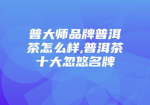 普大师品牌普洱茶怎么样,普洱茶十大忽悠名牌