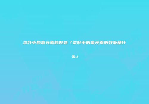 茶叶中的氟元素的好处「茶叶中的氟元素的好处是什么」