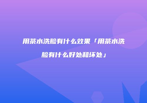 用茶水洗脸有什么效果「用茶水洗脸有什么好处和坏处」