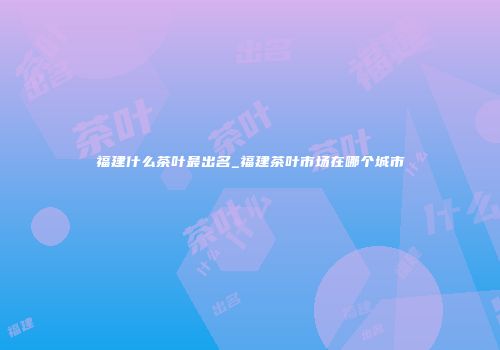 福建什么茶叶最出名_福建茶叶市场在哪个城市