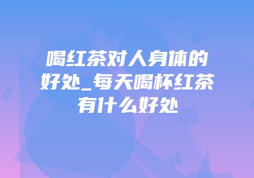 喝红茶对人身体的好处_每天喝杯红茶有什么好处
