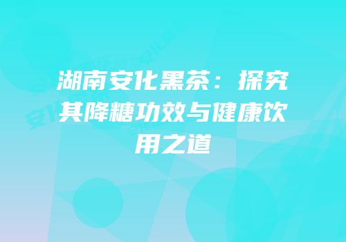 湖南安化黑茶：探究其降糖功效与健康饮用之道