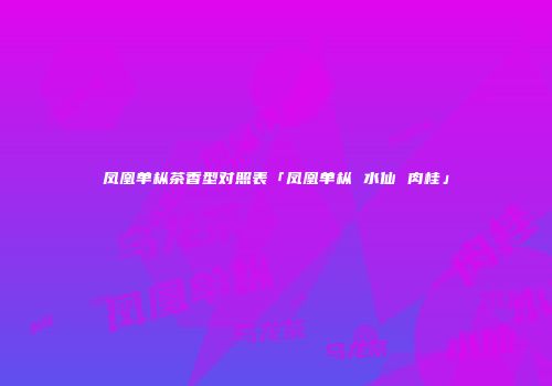 凤凰单枞茶香型对照表「凤凰单枞 水仙 肉桂」